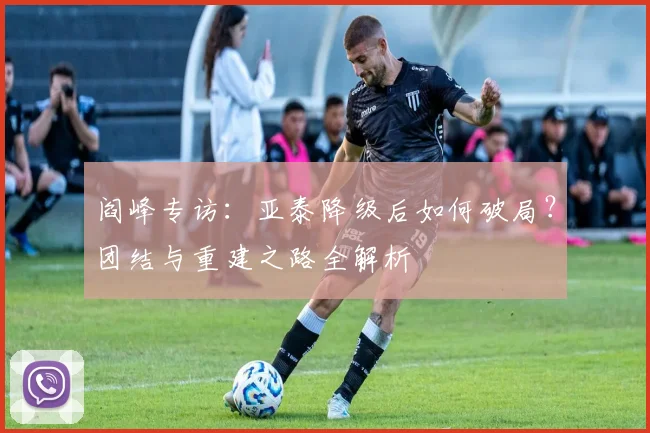 阎峰专访:亚泰降级后如何破局?团结与重建之路全解析