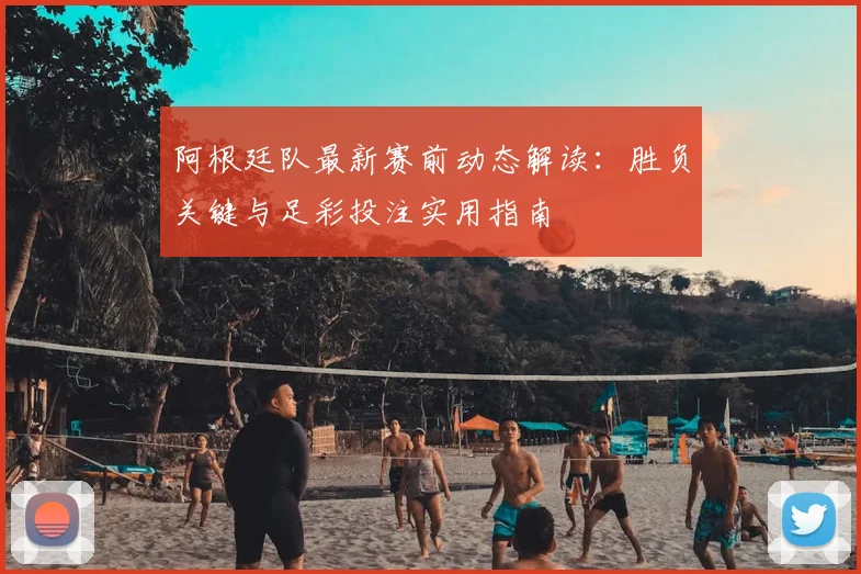 阿根廷队最新赛前动态解读：胜负关键与足彩投注实用指南
