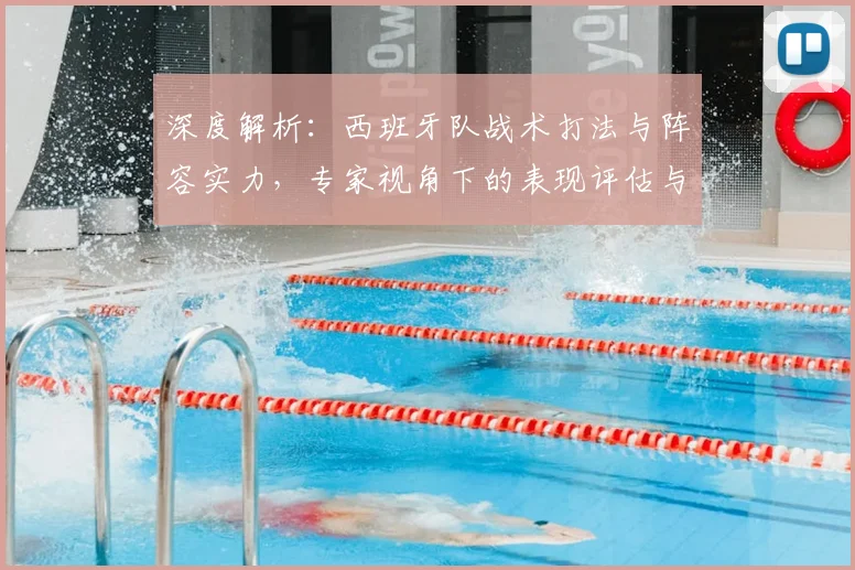 深度解析：西班牙队战术打法与阵容实力，专家视角下的表现评估与前景预测