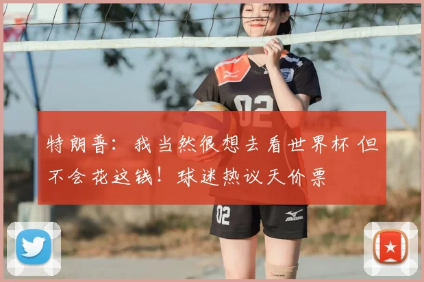 特朗普：我当然很想去看世界杯 但不会花这钱！球迷热议天价票