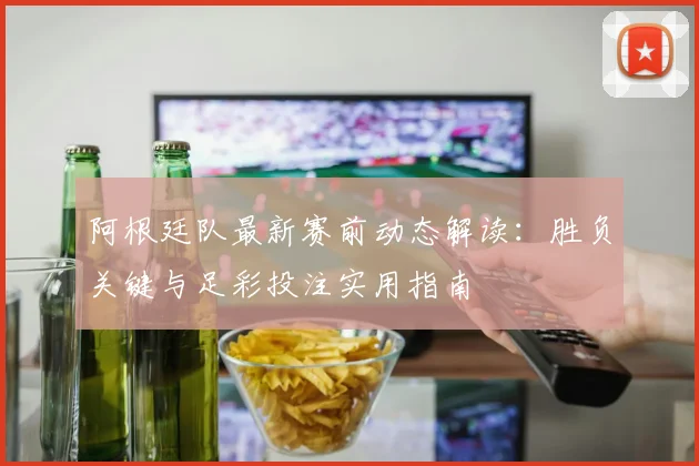 阿根廷队最新赛前动态解读：胜负关键与足彩投注实用指南