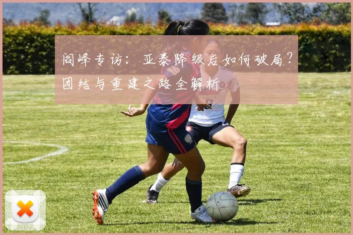 阎峰专访：亚泰降级后如何破局？团结与重建之路全解析